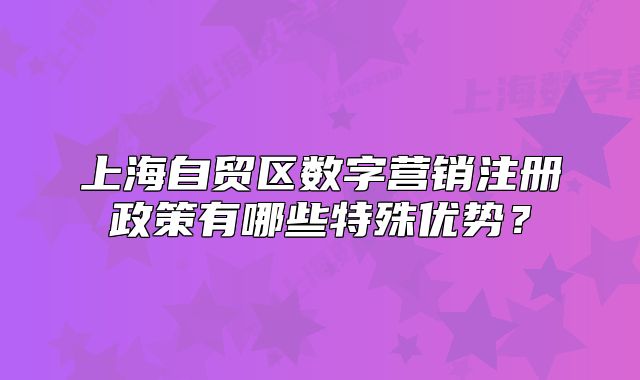 上海自貿(mào)區(qū)數(shù)字營銷注冊政策有哪些特殊優(yōu)勢？