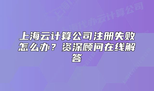 上海云計算公司注冊失敗怎么辦？資深顧問在線解答