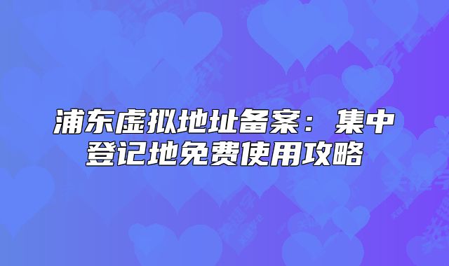 浦東虛擬地址備案：集中登記地免費(fèi)使用攻略