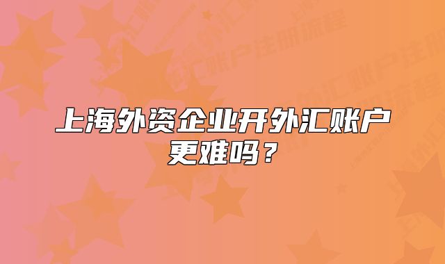 上海外資企業(yè)開(kāi)外匯賬戶(hù)更難嗎？