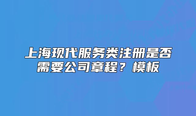 上?，F(xiàn)代服務(wù)類注冊是否需要公司章程？模板