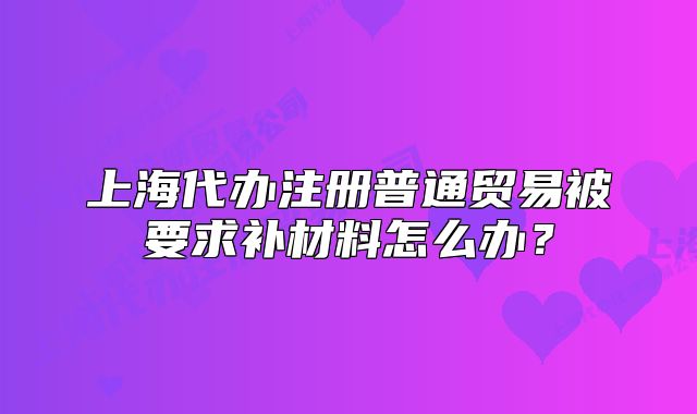 上海代辦注冊(cè)普通貿(mào)易被要求補(bǔ)材料怎么辦？