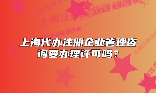 上海代辦注冊(cè)企業(yè)管理咨詢要辦理許可嗎？