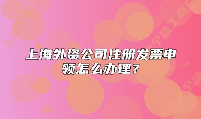 上海外資公司注冊發(fā)票申領(lǐng)怎么辦理？
