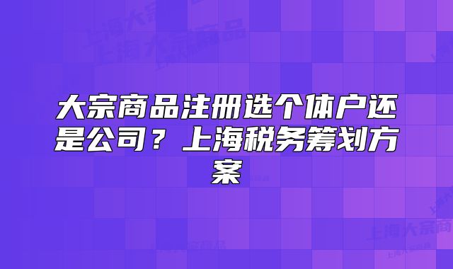 大宗商品注冊選個體戶還是公司？上海稅務籌劃方案