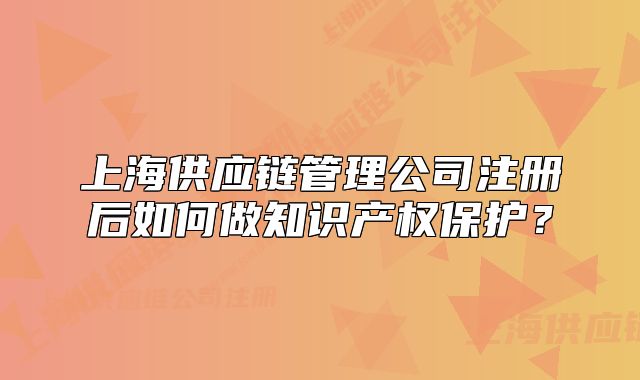 上海供應鏈管理公司注冊后如何做知識產(chǎn)權保護？