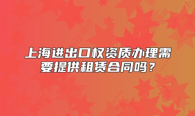 上海進(jìn)出口權(quán)資質(zhì)辦理需要提供租賃合同嗎？