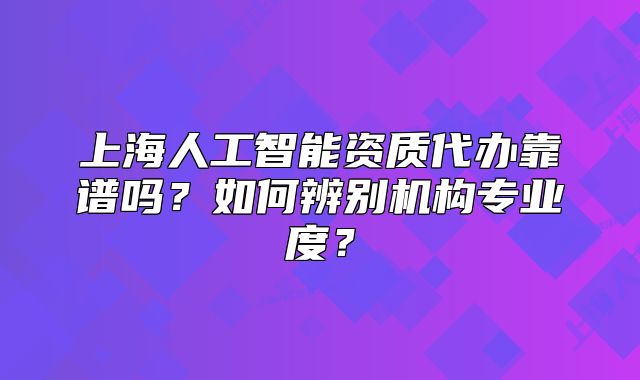 上海人工智能資質(zhì)代辦靠譜嗎？如何辨別機構(gòu)專業(yè)度？
