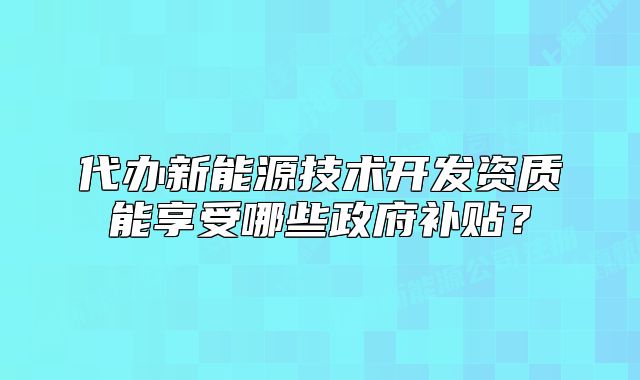 代辦新能源技術(shù)開(kāi)發(fā)資質(zhì)能享受哪些政府補(bǔ)貼？
