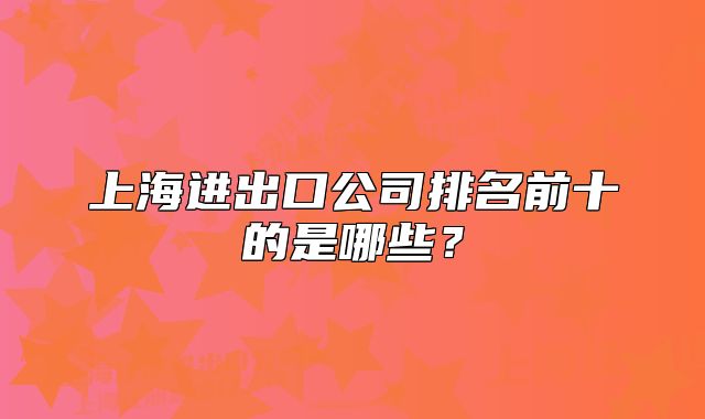 上海進(jìn)出口公司排名前十的是哪些？