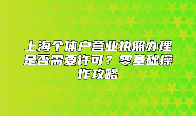 上海個(gè)體戶營(yíng)業(yè)執(zhí)照辦理是否需要許可？零基礎(chǔ)操作攻略