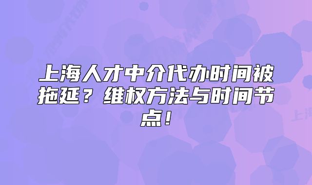 上海人才中介代辦時(shí)間被拖延？維權(quán)方法與時(shí)間節(jié)點(diǎn)！