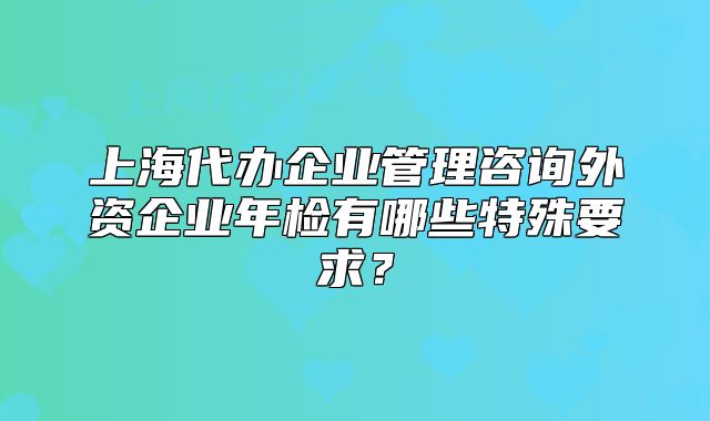 上海代辦企業(yè)管理咨詢外資企業(yè)年檢有哪些特殊要求？