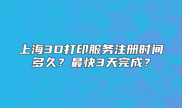 上海3D打印服務(wù)注冊時間多久？最快3天完成？