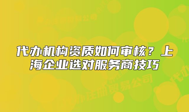 代辦機(jī)構(gòu)資質(zhì)如何審核？上海企業(yè)選對服務(wù)商技巧