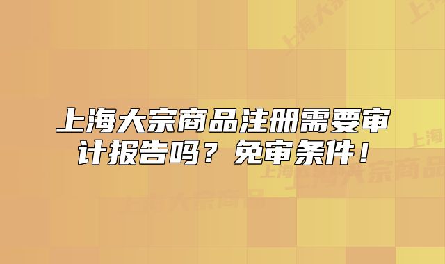 上海大宗商品注冊需要審計報告嗎？免審條件！