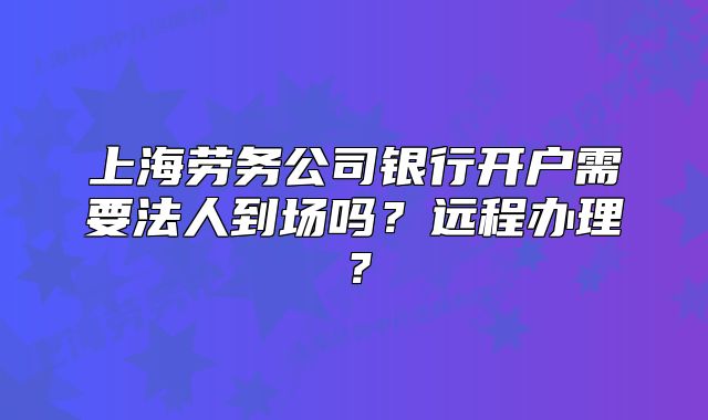 上海勞務(wù)公司銀行開戶需要法人到場嗎？遠程辦理？