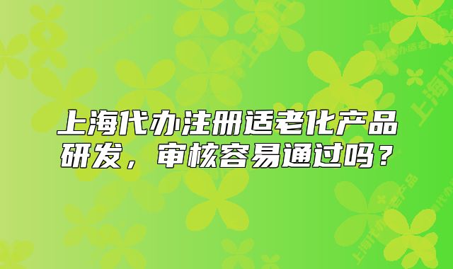 上海代辦注冊適老化產(chǎn)品研發(fā)，審核容易通過嗎？