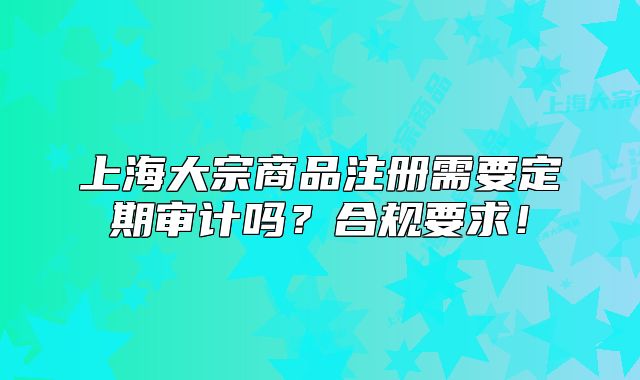 上海大宗商品注冊需要定期審計嗎？合規(guī)要求！