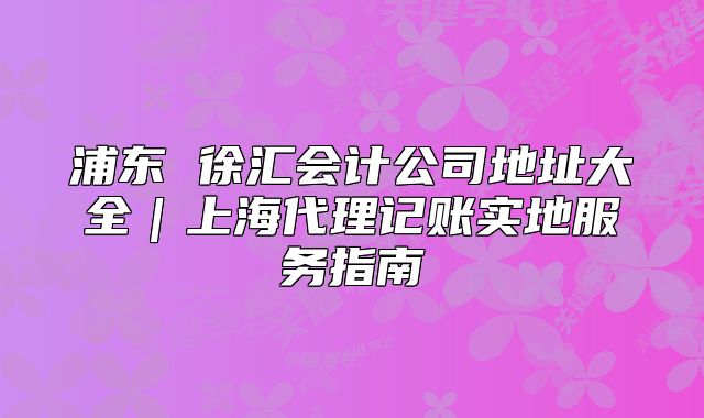 浦東 徐匯會(huì)計(jì)公司地址大全｜上海代理記賬實(shí)地服務(wù)指南