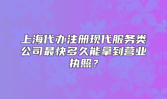 上海代辦注冊現(xiàn)代服務(wù)類公司最快多久能拿到營業(yè)執(zhí)照？