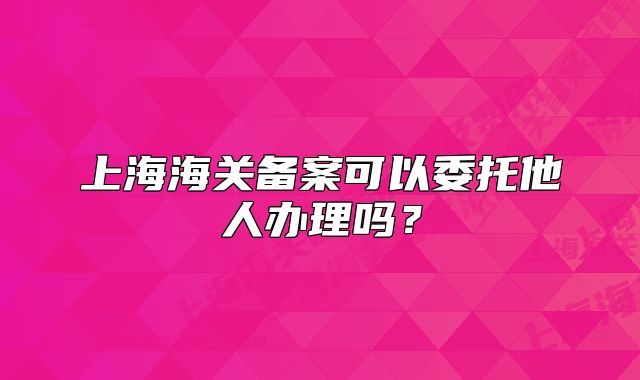 上海海關(guān)備案可以委托他人辦理嗎？