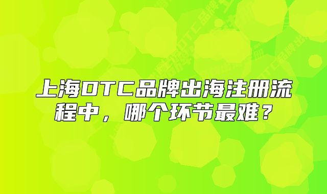 上海DTC品牌出海注冊流程中，哪個環(huán)節(jié)最難？