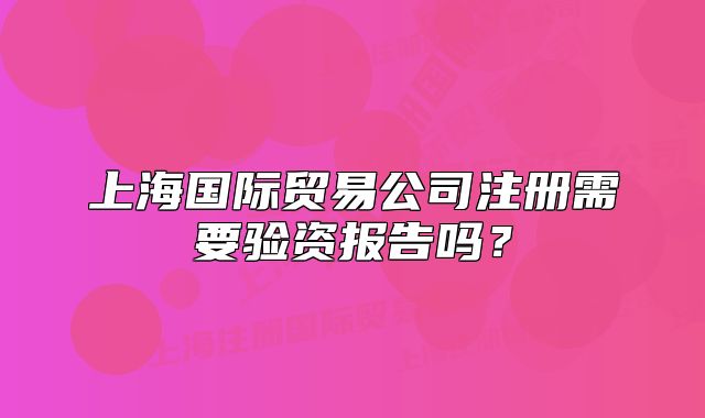 上海國(guó)際貿(mào)易公司注冊(cè)需要驗(yàn)資報(bào)告嗎？