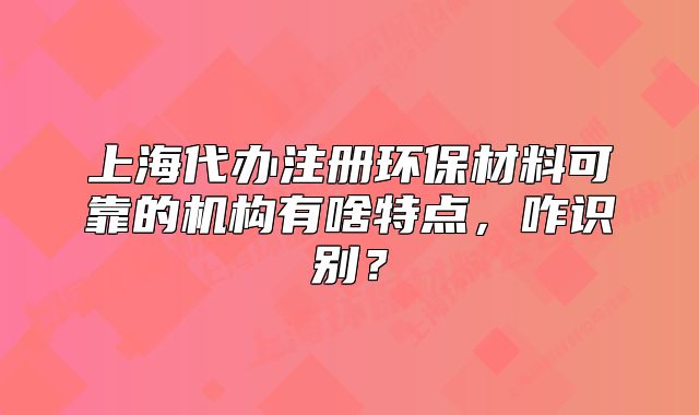 上海代辦注冊(cè)環(huán)保材料可靠的機(jī)構(gòu)有啥特點(diǎn)，咋識(shí)別？