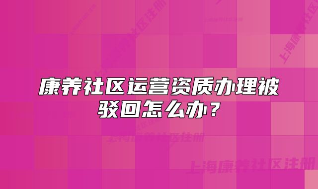 康養(yǎng)社區(qū)運營資質(zhì)辦理被駁回怎么辦？