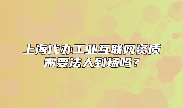 上海代辦工業(yè)互聯(lián)網(wǎng)資質(zhì)需要法人到場(chǎng)嗎？