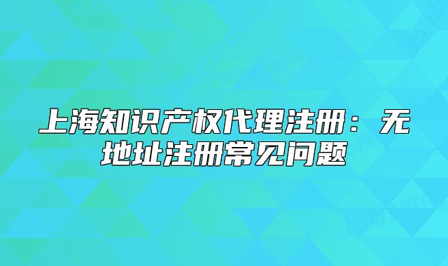 上海知識產權代理注冊：無地址注冊常見問題