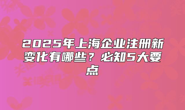 2025年上海企業(yè)注冊新變化有哪些？必知5大要點