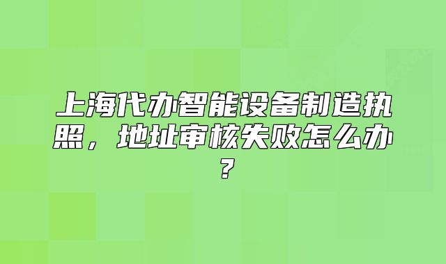 上海代辦智能設(shè)備制造執(zhí)照，地址審核失敗怎么辦？