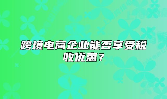 跨境電商企業(yè)能否享受稅收優(yōu)惠？