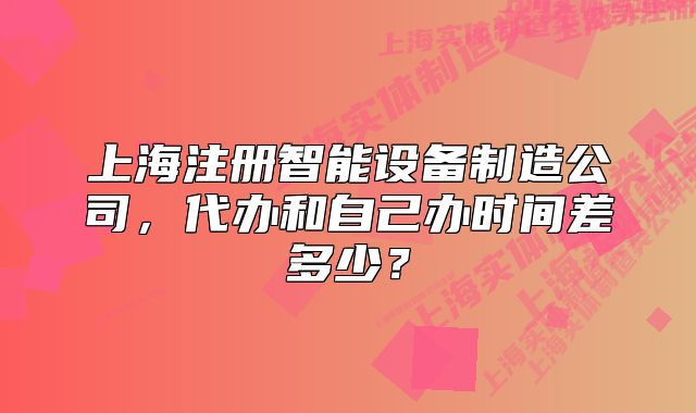上海注冊智能設備制造公司，代辦和自己辦時間差多少？