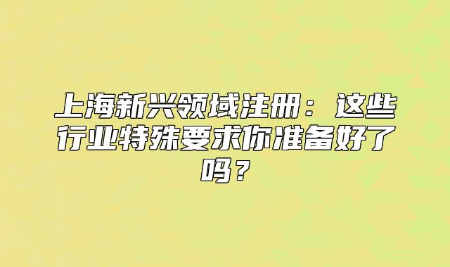 上海新興領(lǐng)域注冊(cè)：這些行業(yè)特殊要求你準(zhǔn)備好了嗎？