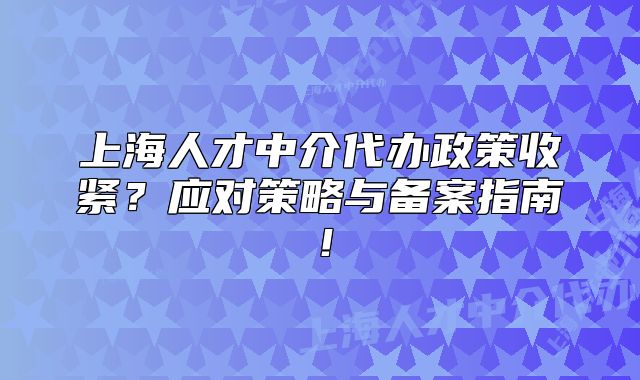 上海人才中介代辦政策收緊？應對策略與備案指南！