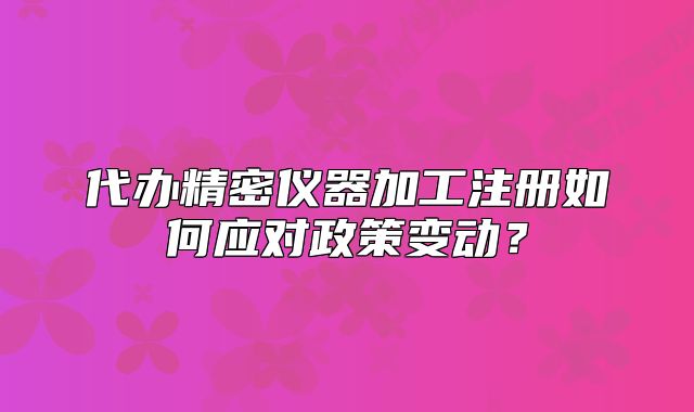 代辦精密儀器加工注冊如何應(yīng)對政策變動？