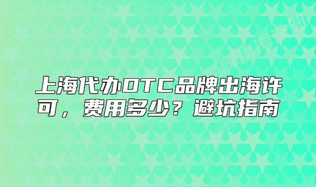 上海代辦DTC品牌出海許可，費(fèi)用多少？避坑指南