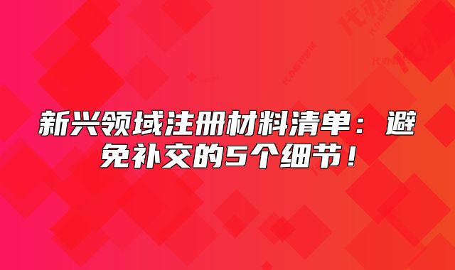新興領(lǐng)域注冊材料清單：避免補(bǔ)交的5個細(xì)節(jié)！