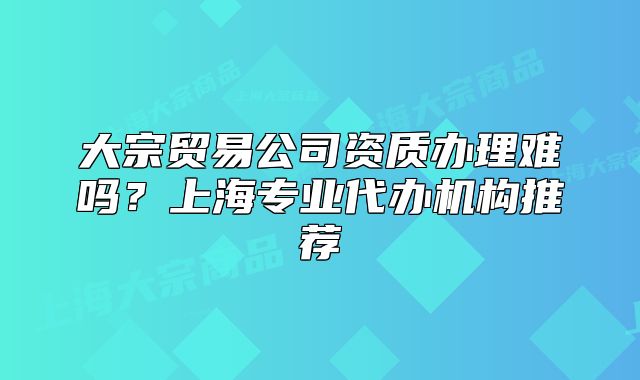 大宗貿(mào)易公司資質(zhì)辦理難嗎？上海專業(yè)代辦機構(gòu)推薦