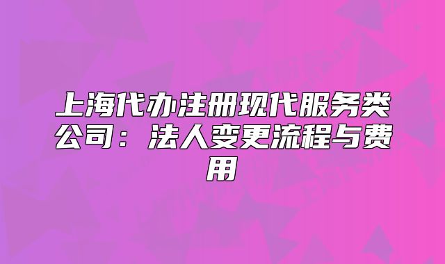 上海代辦注冊現(xiàn)代服務類公司：法人變更流程與費用