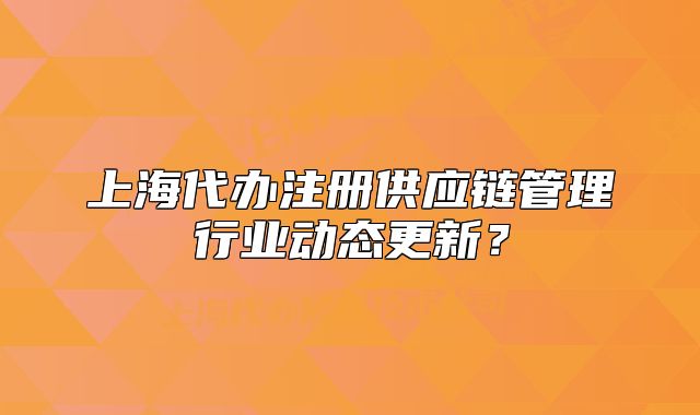 上海代辦注冊(cè)供應(yīng)鏈管理行業(yè)動(dòng)態(tài)更新？