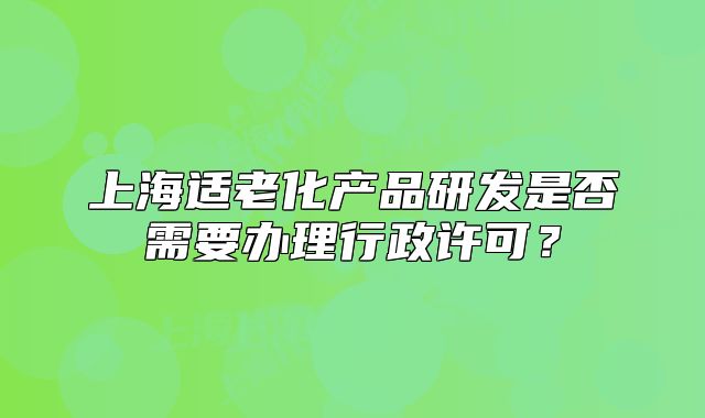 上海適老化產(chǎn)品研發(fā)是否需要辦理行政許可？
