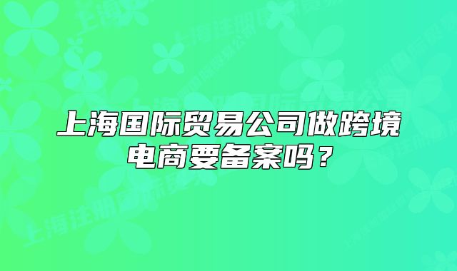 上海國際貿(mào)易公司做跨境電商要備案嗎？