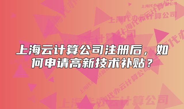 上海云計算公司注冊后，如何申請高新技術補貼？