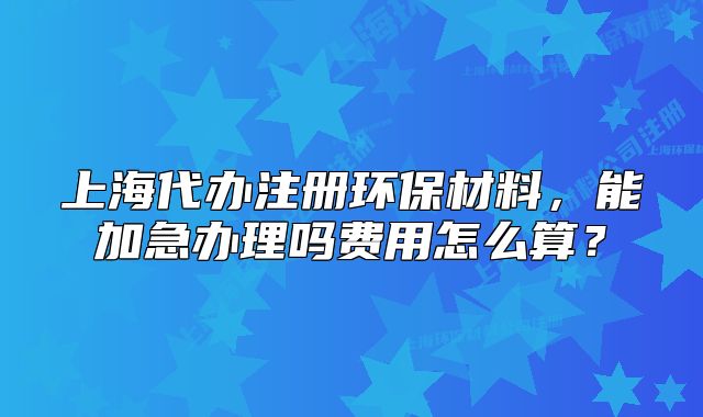 上海代辦注冊環(huán)保材料，能加急辦理嗎費用怎么算？