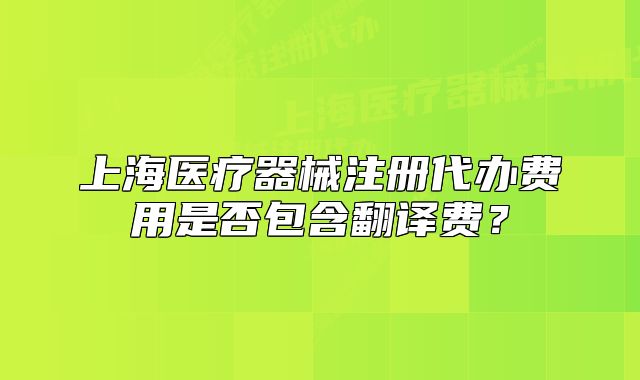 上海醫(yī)療器械注冊代辦費用是否包含翻譯費？