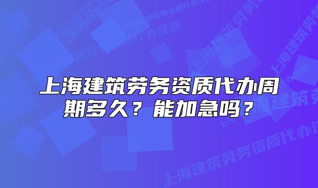 上海建筑勞務(wù)資質(zhì)代辦周期多久？能加急嗎？